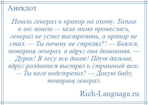 
    Пошли генерал и прапор на охоту. Только в лес вошли — коза мимо пронеслась, генерал не успел выстрелить, а прапор не стал. — Ты почему не стрелял?! — Боялся, товарищ генерал, а вдруг она домашняя. — Дурак! В лесу все дикое! Идут дальше, вдруг раздается выстрел и страшный визг. — Ты кого подстрелил? — Дикую бабу, товарищ генерал.