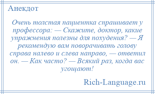 
    Очень толстая пациентка спрашивает у профессора: — Скажите, доктор, какие упражнения полезны для похудения? — Я рекомендую вам поворачивать голову справа налево и слева направо, — ответил он. — Как часто? — Всякий раз, когда вас угощают!