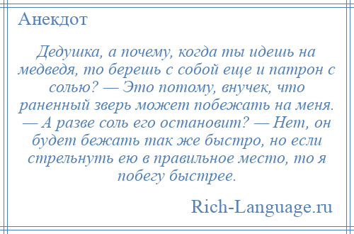 
    Дедушка, а почему, когда ты идешь на медведя, то берешь с собой еще и патрон с солью? — Это потому, внучек, что раненный зверь может побежать на меня. — А разве соль его остановит? — Нет, он будет бежать так же быстро, но если стрельнуть ею в правильное место, то я побегу быстрее.