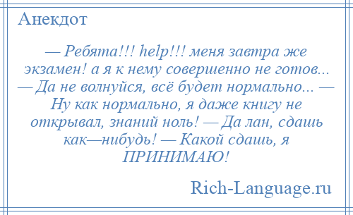 
    — Ребята!!! help!!! меня завтра же экзамен! а я к нему совершенно не готов... — Да не волнуйся, всё будет нормально... — Ну как нормально, я даже книгу не открывал, знаний ноль! — Да лан, сдашь как—нибудь! — Какой сдашь, я ПРИНИМАЮ!