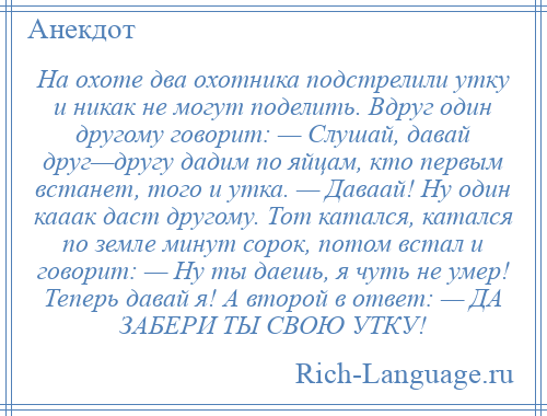 
    На охоте два охотника подстрелили утку и никак не могут поделить. Вдруг один другому говорит: — Слушай, давай друг—другу дадим по яйцам, кто первым встанет, того и утка. — Даваай! Ну один кааак даст другому. Тот катался, катался по земле минут сорок, потом встал и говорит: — Ну ты даешь, я чуть не умер! Теперь давай я! А второй в ответ: — ДА ЗАБЕРИ ТЫ СВОЮ УТКУ!