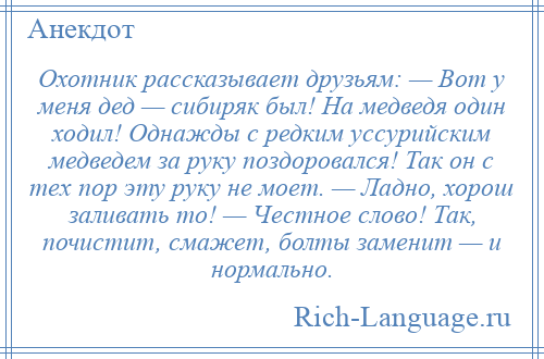 
    Охотник рассказывает друзьям: — Вот у меня дед — сибиряк был! На медведя один ходил! Однажды с редким уссурийским медведем за руку поздоровался! Так он с тех пор эту руку не моет. — Ладно, хорош заливать то! — Честное слово! Так, почистит, смажет, болты заменит — и нормально.