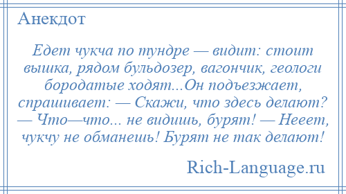 
    Едет чукча по тундре — видит: стоит вышка, рядом бульдозер, вагончик, геологи бородатые ходят...Он подъезжает, спрашивает: — Скажи, что здесь делают? — Что—что... не видишь, бурят! — Нееет, чукчу не обманешь! Бурят не так делают!