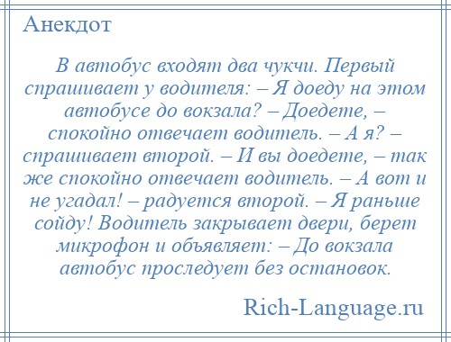 
    В автобус входят два чукчи. Первый спрашивает у водителя: – Я доеду на этом автобусе до вокзала? – Доедете, – спокойно отвечает водитель. – А я? – спрашивает второй. – И вы доедете, – так же спокойно отвечает водитель. – А вот и не угадал! – радуется второй. – Я раньше сойду! Водитель закрывает двери, берет микрофон и объявляет: – До вокзала автобус проследует без остановок.