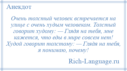
    Очень толстый человек встречается на улице с очень худым человеком. Толстый говорит худому: — Глядя на тебя, мне кажется, что еды в мире совсем нет! Худой говорит толстому: — Глядя на тебя, я понимаю, почему!