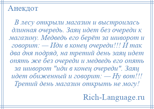 
    В лесу открыли магазин и выстроилась длинная очередь. Заяц идет без очереди к магазину. Медведь его берёт за шиворот и говорит: — Иди в конец очереди!!! И так два дня подряд, на третий день заяц идет опять же без очереди и медведь его опять за шиворот иди в конец очереди . Заяц идет обиженный и говорит: — Ну вот!!! Третий день магазин открыть не могу!