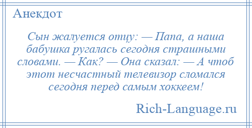 
    Сын жалуется отцу: — Папа, а наша бабушка ругалась сегодня страшными словами. — Как? — Она сказал: — А чтоб этот несчастный телевизор сломался сегодня перед самым хоккеем!