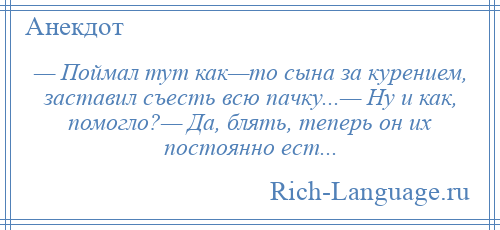 
    — Поймал тут как—то сына за курением, заставил съесть всю пачку...— Ну и как, помогло?— Да, блять, теперь он их постоянно ест...