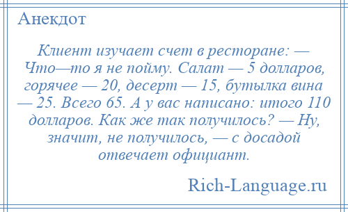 
    Клиент изучает счет в ресторане: — Что—то я не пойму. Салат — 5 долларов, горячее — 20, десерт — 15, бутылка вина — 25. Всего 65. А у вас написано: итого 110 долларов. Как же так получилось? — Ну, значит, не получилось, — с досадой отвечает официант.