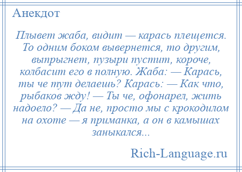 
    Плывет жаба, видит — карась плещется. То одним боком вывернется, то другим, выпрыгнет, пузыри пустит, короче, колбасит его в полную. Жаба: — Карась, ты че тут делаешь? Карась: — Как что, рыбаков жду! — Ты че, офонарел, жить надоело? — Да не, просто мы с крокодилом на охоте — я приманка, а он в камышах заныкался...