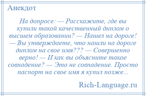 
    На допросе: — Расскажите, где вы купили такой качественный диплом о высшем образовании? — Нашел на дороге! — Вы утверждаете, что нашли на дороге диплом на свое имя??? — Совершенно верно! — И как вы объясните такое совпадение? — Это не совпадение. Просто паспорт на свое имя я купил позже...