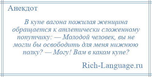 
    В купе вагона пожилая женщина обращается к атлетически сложенному попутчику: — Молодой человек, вы не могли бы освободить для меня нижнюю полку? — Могу! Вам в каком купе?