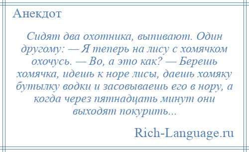 
    Сидят два охотника, выпивают. Один другому: — Я теперь на лису с хомячком охочусь. — Во, а это как? — Берешь хомячка, идешь к норе лисы, даешь хомяку бутылку водки и засовываешь его в нору, а когда через пятнадцать минут они выходят покурить...