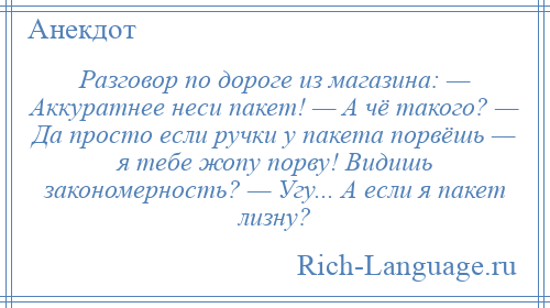 
    Разговор по дороге из магазина: — Аккуратнее неси пакет! — А чё такого? — Да просто если ручки у пакета порвёшь — я тебе жопу порву! Видишь закономерность? — Угу... А если я пакет лизну?