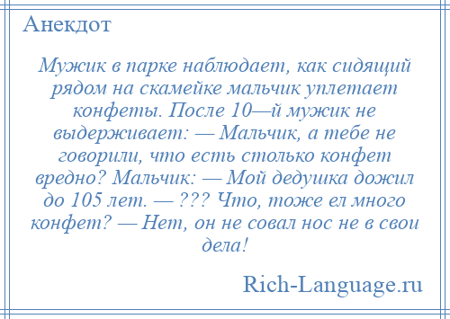 
    Мужик в парке наблюдает, как сидящий рядом на скамейке мальчик уплетает конфеты. После 10—й мужик не выдерживает: — Мальчик, а тебе не говорили, что есть столько конфет вредно? Мальчик: — Мой дедушка дожил до 105 лет. — ??? Что, тоже ел много конфет? — Нет, он не совал нос не в свои дела!