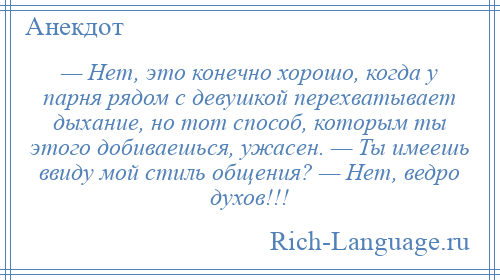 
    — Нет, это конечно хорошо, когда у парня рядом с девушкой перехватывает дыхание, но тот способ, которым ты этого добиваешься, ужасен. — Ты имеешь ввиду мой стиль общения? — Нет, ведро духов!!!