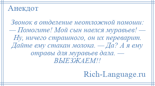 
    Звонок в отделение неотложной помоши: — Помогите! Мой сын наелся муравьев! — Ну, ничего страшного, он их переварит. Дайте ему стакан молока. — Да? А я ему отравы для муравьев дала. — ВЫЕЗЖАЕМ!!