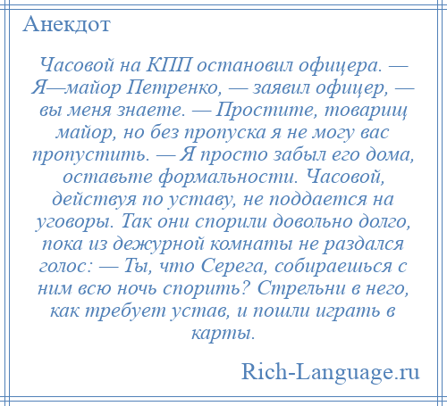 
    Часовой на КПП остановил офицера. — Я—майор Петренко, — заявил офицер, — вы меня знаете. — Простите, товарищ майор, но без пропуска я не могу вас пропустить. — Я просто забыл его дома, оставьте формальности. Часовой, действуя по уставу, не поддается на уговоры. Так они спорили довольно долго, пока из дежурной комнаты не раздался голос: — Ты, что Серега, собираешься с ним всю ночь спорить? Стрельни в него, как требует устав, и пошли играть в карты.