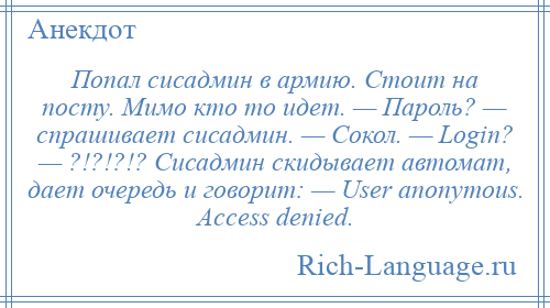 
    Попал сисадмин в армию. Стоит на посту. Мимо кто то идет. — Пароль? — спрашивает сисадмин. — Сокол. — Login? — ?!?!?!? Сисадмин скидывает автомат, дает очередь и говорит: — User anonymous. Access denied.