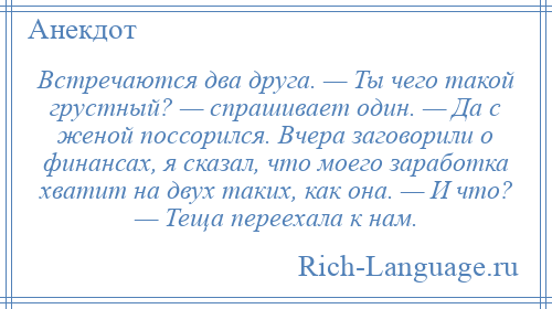 
    Встречаются два друга. — Ты чего такой грустный? — спрашивает один. — Да с женой поссорился. Вчера заговорили о финансах, я сказал, что моего заработка хватит на двух таких, как она. — И что? — Теща переехала к нам.