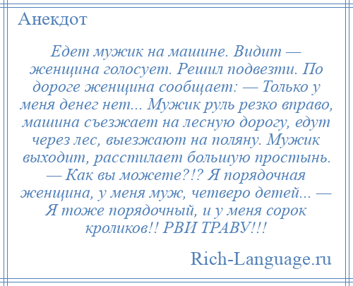 
    Едет мужик на машине. Видит — женщина голосует. Решил подвезти. По дороге женщина сообщает: — Только у меня денег нет... Мужик руль резко вправо, машина съезжает на лесную дорогу, едут через лес, выезжают на поляну. Мужик выходит, расстилает большую простынь. — Как вы можете?!? Я порядочная женщина, у меня муж, четверо детей... — Я тоже порядочный, и у меня сорок кроликов!! РВИ ТРАВУ!!!