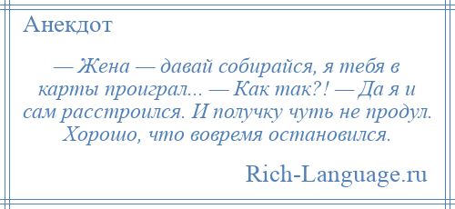 
    — Жена — давай собирайся, я тебя в карты проиграл... — Как так?! — Да я и сам расстроился. И получку чуть не продул. Хорошо, что вовремя остановился.