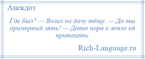 
    Где был? — Возил на дачу тёщу. — Да ты примерный зять! — Давно пора к земле ей привыкать.