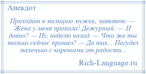 
    Приходит в милицию мужик, заявляет: — Жена у меня пропала! Дежурный: — И давно? — Ну, неделю назад. — Что же ты только сейчас пришел? — Да так... Погудел маленько с корешами от радости...