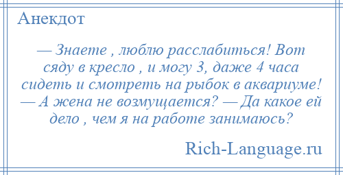 
    — Знаете , люблю расслабиться! Вот сяду в кресло , и могу 3, даже 4 часа сидеть и смотреть на рыбок в аквариуме! — А жена не возмущается? — Да какое ей дело , чем я на работе занимаюсь?
