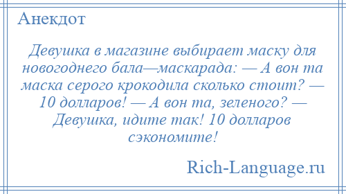 
    Девушка в магазине выбирает маску для новогоднего бала—маскарада: — А вон та маска серого крокодила сколько стоит? — 10 долларов! — А вон та, зеленого? — Девушка, идите так! 10 долларов сэкономите!