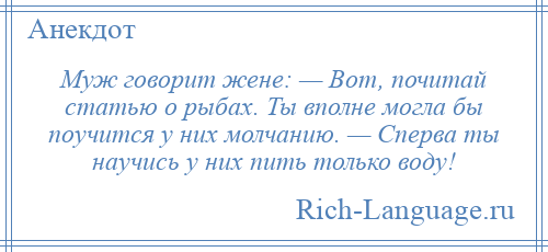 
    Муж говорит жене: — Вот, почитай статью о рыбах. Ты вполне могла бы поучится у них молчанию. — Сперва ты научись у них пить только воду!