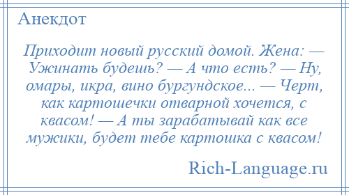 
    Приходит новый русский домой. Жена: — Ужинать будешь? — А что есть? — Hу, омары, икра, вино бургундское... — Черт, как картошечки отварной хочется, с квасом! — А ты зарабатывай как все мужики, будет тебе картошка с квасом!