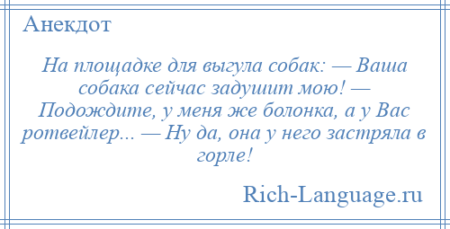
    На площадке для выгула собак: — Ваша собака сейчас задушит мою! — Подождите, у меня же болонка, а у Вас ротвейлер... — Ну да, она у него застряла в горле!