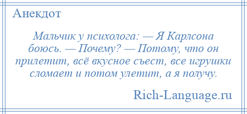 
    Мальчик у психолога: — Я Карлсона боюсь. — Почему? — Потому, что он прилетит, всё вкусное съест, все игрушки сломает и потом улетит, а я получу.