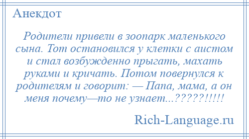 
    Родители привели в зоопарк маленького сына. Тот остановился у клетки с аистом и стал возбужденно прыгать, махать руками и кричать. Потом повернулся к родителям и говорит: — Папа, мама, а он меня почему—то не узнает...?????!!!!!