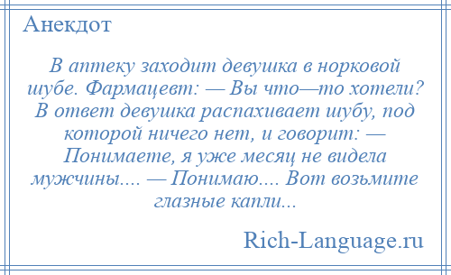 
    В аптеку заходит девушка в норковой шубе. Фармацевт: — Вы что—то хотели? В ответ девушка распахивает шубу, под которой ничего нет, и говорит: — Понимаете, я уже месяц не видела мужчины.... — Понимаю.... Вот возьмите глазные капли...