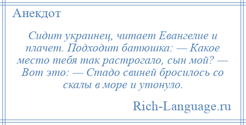 
    Сидит украинец, читает Евангелие и плачет. Подходит батюшка: — Какое место тебя так растрогало, сын мой? — Вот это: — Стадо свиней бросилось со скалы в море и утонуло.