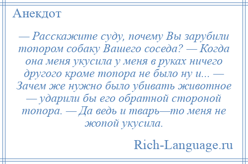 
    — Расскажите суду, почему Вы зарубили топором собаку Вашего соседа? — Когда она меня укусила у меня в руках ничего другого кроме топора не было ну и... — Зачем же нужно было убивать животное — ударили бы его обратной стороной топора. — Да ведь и тварь—то меня не жопой укусила.