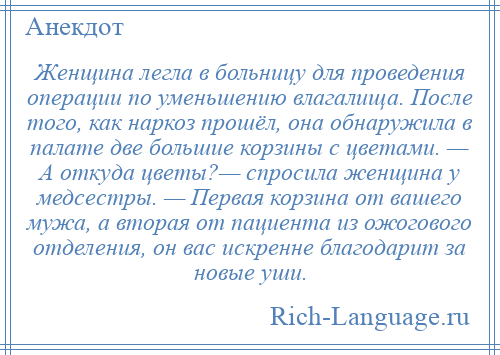 
    Женщина легла в больницу для проведения операции по уменьшению влагалища. После того, как наркоз прошёл, она обнаружила в палате две большие корзины с цветами. — А откуда цветы?— спросила женщина у медсестры. — Первая корзина от вашего мужа, а вторая от пациента из ожогового отделения, он вас искренне благодарит за новые уши.