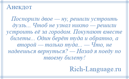 
    Поспорили двое — ну, решили устроить дуэль... Чтоб не узнал никто — решили устроить её за городом. Покупают вместе билеты... Один берёт туда и обратно, а второй — только туда... — Что, не надеешься вернуться? — Назад я поеду по твоему билету!