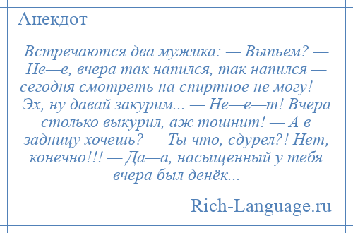 
    Встречаются два мужика: — Выпьем? — Не—е, вчера так напился, так напился — сегодня смотреть на спиртное не могу! — Эх, ну давай закурим... — Не—е—т! Вчера столько выкурил, аж тошнит! — А в задницу хочешь? — Ты что, сдурел?! Нет, конечно!!! — Да—а, насыщенный у тебя вчера был денёк...