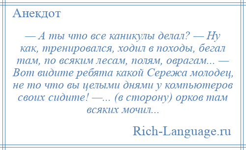 
    — А ты что все каникулы делал? — Ну как, тренировался, ходил в походы, бегал там, по всяким лесам, полям, оврагам... — Вот видите ребята какой Сережа молодец, не то что вы целыми днями у компьютеров своих сидите! —... (в сторону) орков там всяких мочил...