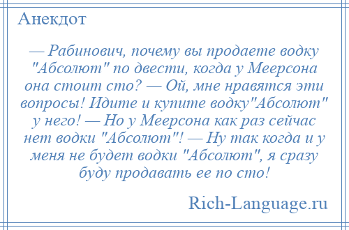 
    — Рабинович, почему вы продаете водку Абсолют по двести, когда у Меерсона она стоит сто? — Ой, мне нравятся эти вопросы! Идите и купите водку Абсолют у него! — Но у Меерсона как раз сейчас нет водки Абсолют ! — Ну так когда и у меня не будет водки Абсолют , я сразу буду продавать ее по сто!