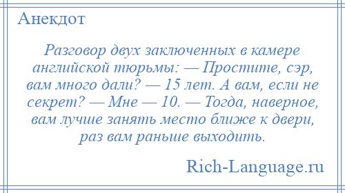 
    Разговор двух заключенных в камере английской тюрьмы: — Простите, сэр, вам много дали? — 15 лет. А вам, если не секрет? — Мне — 10. — Тогда, наверное, вам лучше занять место ближе к двери, раз вам раньше выходить.