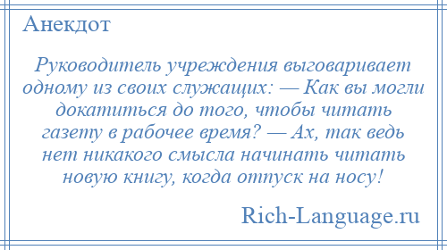 
    Руководитель учреждения выговаривает одному из своих служащих: — Как вы могли докатиться до того, чтобы читать газету в рабочее время? — Ах, так ведь нет никакого смысла начинать читать новую книгу, когда отпуск на носу!