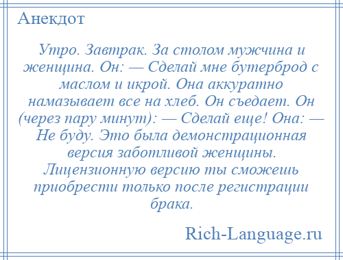 
    Утро. Завтрак. За столом мужчина и женщина. Он: — Сделай мне бутерброд с маслом и икрой. Она аккуратно намазывает все на хлеб. Он съедает. Он (через пару минут): — Сделай еще! Она: — Не буду. Это была демонстрационная версия заботливой женщины. Лицензионную версию ты сможешь приобрести только после регистрации брака.