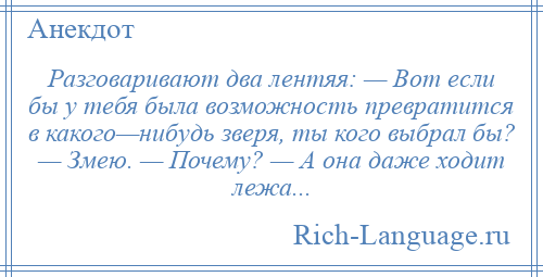 
    Разговаривают два лентяя: — Вот если бы у тебя была возможность превратится в какого—нибудь зверя, ты кого выбрал бы? — Змею. — Почему? — А она даже ходит лежа...
