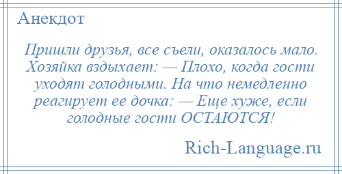 
    Пришли друзья, все съели, оказалось мало. Хозяйка вздыхает: — Плохо, когда гости уходят голодными. На что немедленно реагирует ее дочка: — Еще хуже, если голодные гости ОСТАЮТСЯ!