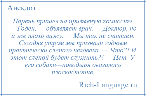 
    Парень пришeл на призывную комиссию. — Годен, — объявляет врач. — Доктор, но я же плохо вижу. — Мы так не считаем. Сегодня утром мы признали годным практически слепого человека. — Что?! И этот слепой будет служить?! — Hет. У его собаки—поводыря оказалось плоскостопие.