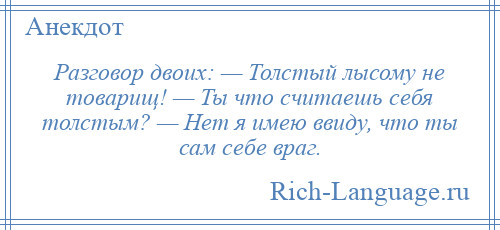 
    Разговор двоих: — Толстый лысому не товарищ! — Ты что считаешь себя толстым? — Нет я имею ввиду, что ты сам себе враг.